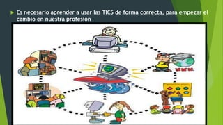  Es necesario aprender a usar las TICS de forma correcta, para empezar el
cambio en nuestra profesión