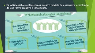  Es indispensable replantearnos nuestro modelo de enseñanza y cambiarlo
de una forma creativa e innovadora.