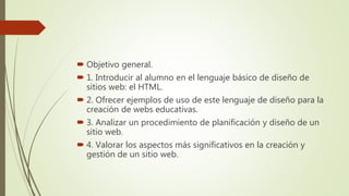  Objetivo general.
 1. Introducir al alumno en el lenguaje básico de diseño de
sitios web: el HTML.
 2. Ofrecer ejemplos de uso de este lenguaje de diseño para la
creación de webs educativas.
 3. Analizar un procedimiento de planificación y diseño de un
sitio web.
 4. Valorar los aspectos más significativos en la creación y
gestión de un sitio web.
 