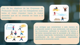 Uno de los objetivos de las Empresas de
Producción Social, que los trabajadores sean
todos el motor impulsor hacia la nueva
sociedad que se va creando en base a la
solidaridad.
Las ventajas que caracterizan a esta manera de
producción social en sus comienzos, son promover
las inversiones, estimular la creación de bienes y
servicios necesarios para la sociedad y de último y
no menos importante, incrementar la participación y
contribución de las comunidades organizadas
ejerciendo la economía social.
 