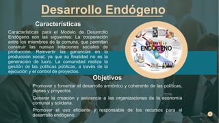 Desarrollo Endógeno
Características
Características para el Modelo de Desarrollo
Endógeno son las siguientes: La cooperación
entre los miembros de la comuna, que permitan
construir las nuevas relaciones sociales de
producción. Reinvertir las ganancias en la
producción social, ya que su finalidad no es la
generación de lucro. La comunidad realiza la
gestión de las políticas públicas, a través de la
ejecución y el control de proyectos.
Objetivos
Promover y fomentar el desarrollo armónico y coherente de las políticas,
planes y proyectos
Generar la creación y asistencia a las organizaciones de la economía
comunal y solidaria.
Promover el uso eficiente y responsable de los recursos para el
desarrollo endógeno.
 