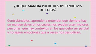 ¿DE QUE MANERA PUEDO IR SUPERANDO MIS
DEFECTOS?
Controlándolos, aprender a entender que siempre hay
un margen de error los cuales nos ayudan a ser mejores
personas, que hay contextos en los que debo ser parcial
y no seguir emociones que a veces nos perjudican.
 