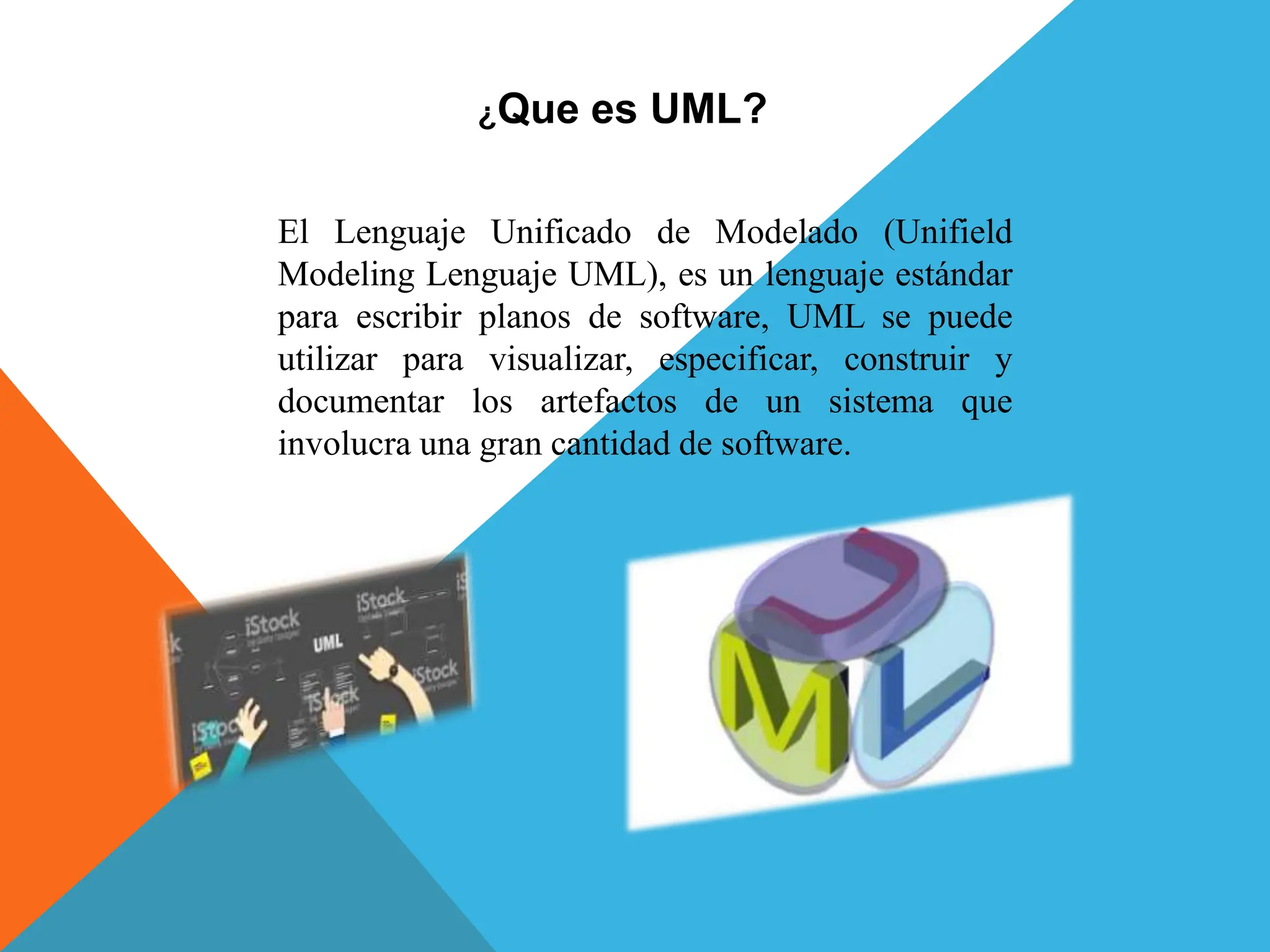 ¿Que es UML?
El Lenguaje Unificado de Modelado (Unifield
Modeling Lenguaje UML), es un lenguaje estándar
para escribir planos de software, UML se puede
utilizar para visualizar, especificar, construir y
documentar los artefactos de un sistema que
involucra una gran cantidad de software.
 