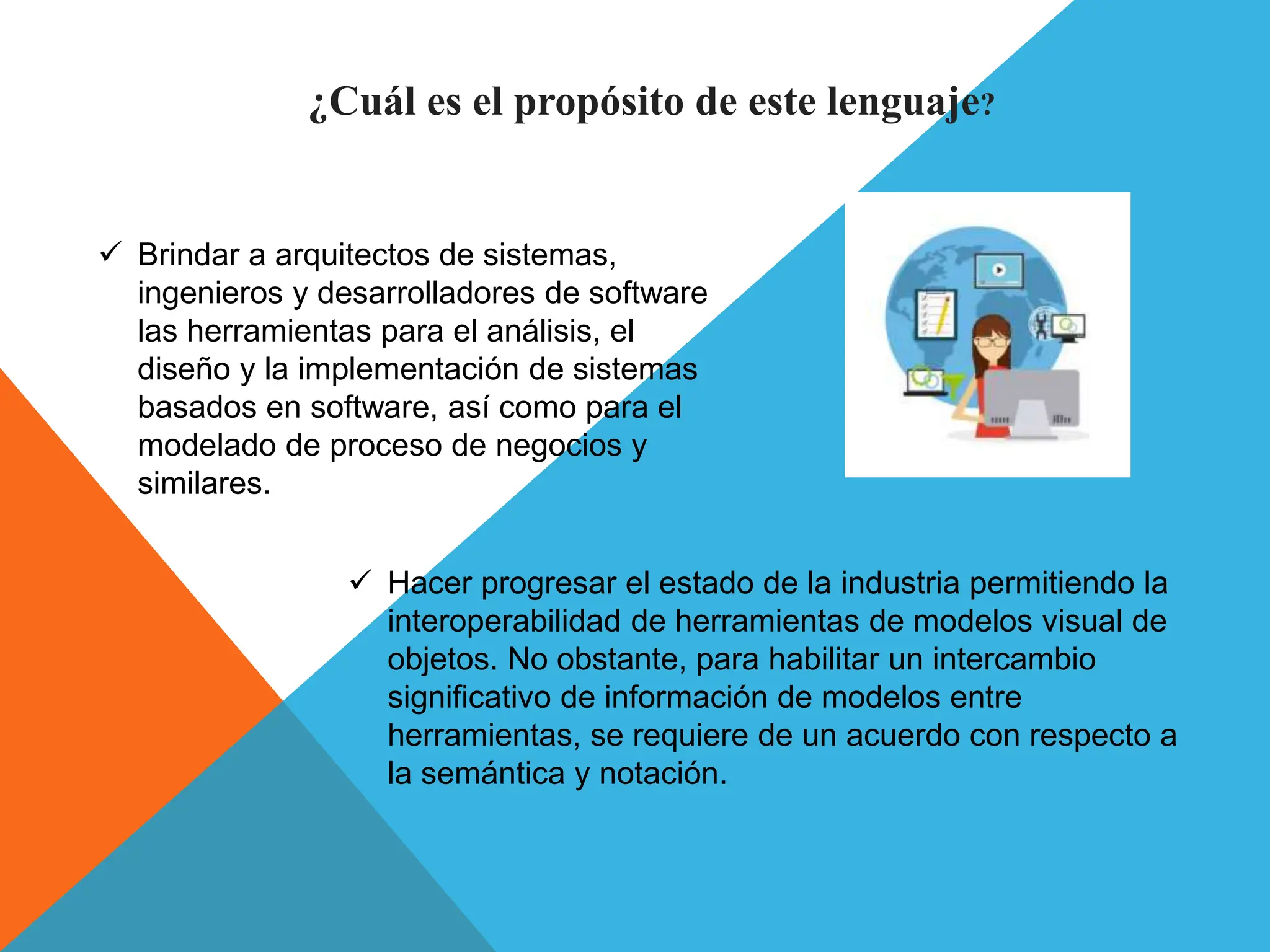 ¿Cuál es el propósito de este lenguaje?
 Brindar a arquitectos de sistemas,
ingenieros y desarrolladores de software
las herramientas para el análisis, el
diseño y la implementación de sistemas
basados en software, así como para el
modelado de proceso de negocios y
similares.
 Hacer progresar el estado de la industria permitiendo la
interoperabilidad de herramientas de modelos visual de
objetos. No obstante, para habilitar un intercambio
significativo de información de modelos entre
herramientas, se requiere de un acuerdo con respecto a
la semántica y notación.
 