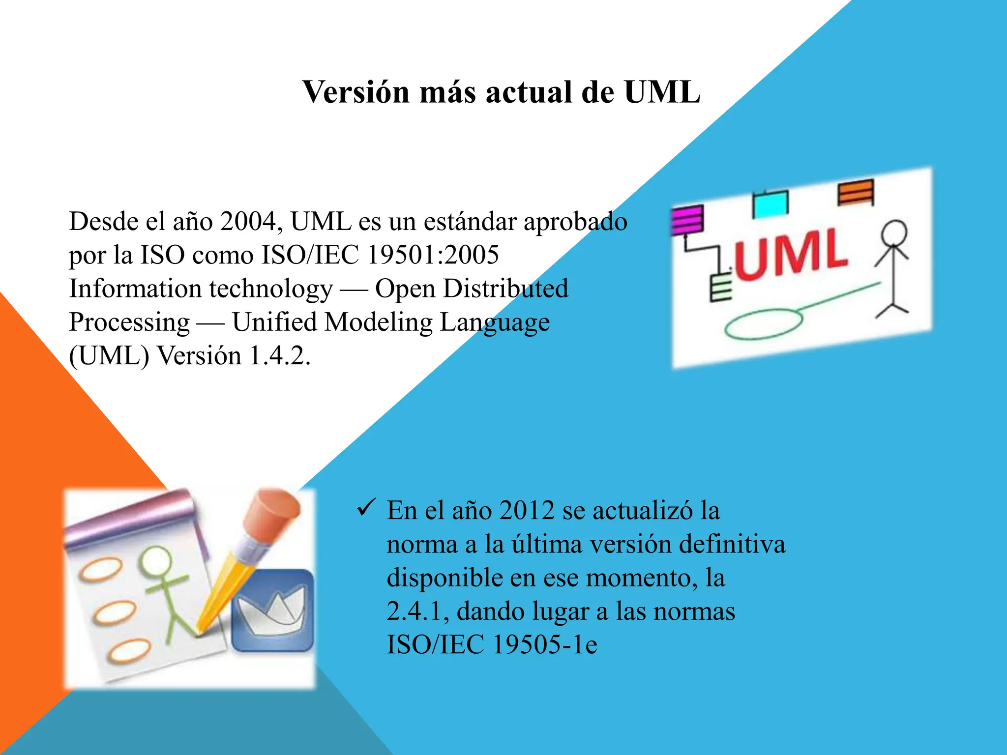 Versión más actual de UML
Desde el año 2004, UML es un estándar aprobado
por la ISO como ISO/IEC 19501:2005
Information technology — Open Distributed
Processing — Unified Modeling Language
(UML) Versión 1.4.2.
 En el año 2012 se actualizó la
norma a la última versión definitiva
disponible en ese momento, la
2.4.1, dando lugar a las normas
ISO/IEC 19505-1e
 