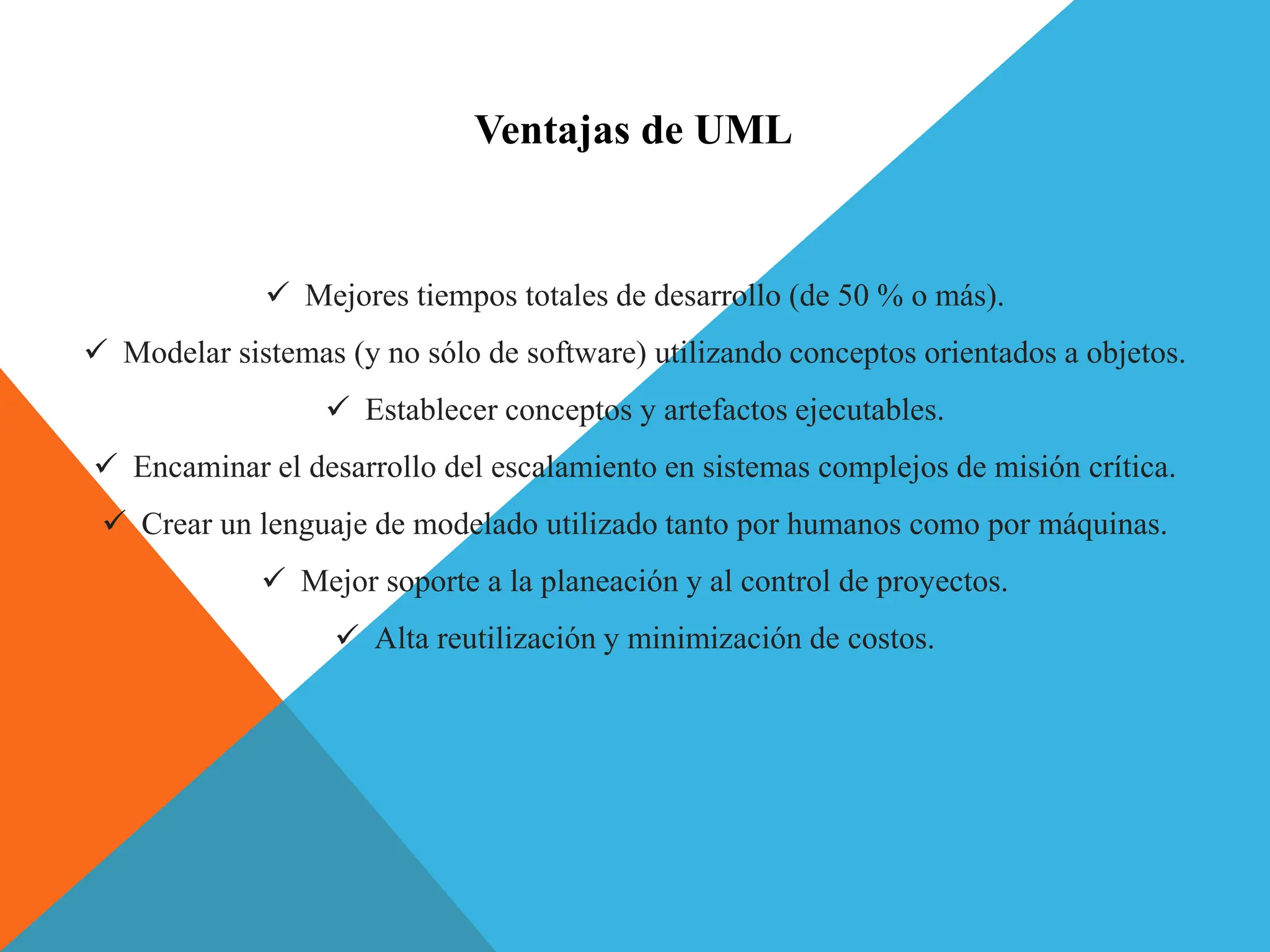 Ventajas de UML
 Mejores tiempos totales de desarrollo (de 50 % o más).
 Modelar sistemas (y no sólo de software) utilizando conceptos orientados a objetos.
 Establecer conceptos y artefactos ejecutables.
 Encaminar el desarrollo del escalamiento en sistemas complejos de misión crítica.
 Crear un lenguaje de modelado utilizado tanto por humanos como por máquinas.
 Mejor soporte a la planeación y al control de proyectos.
 Alta reutilización y minimización de costos.
 