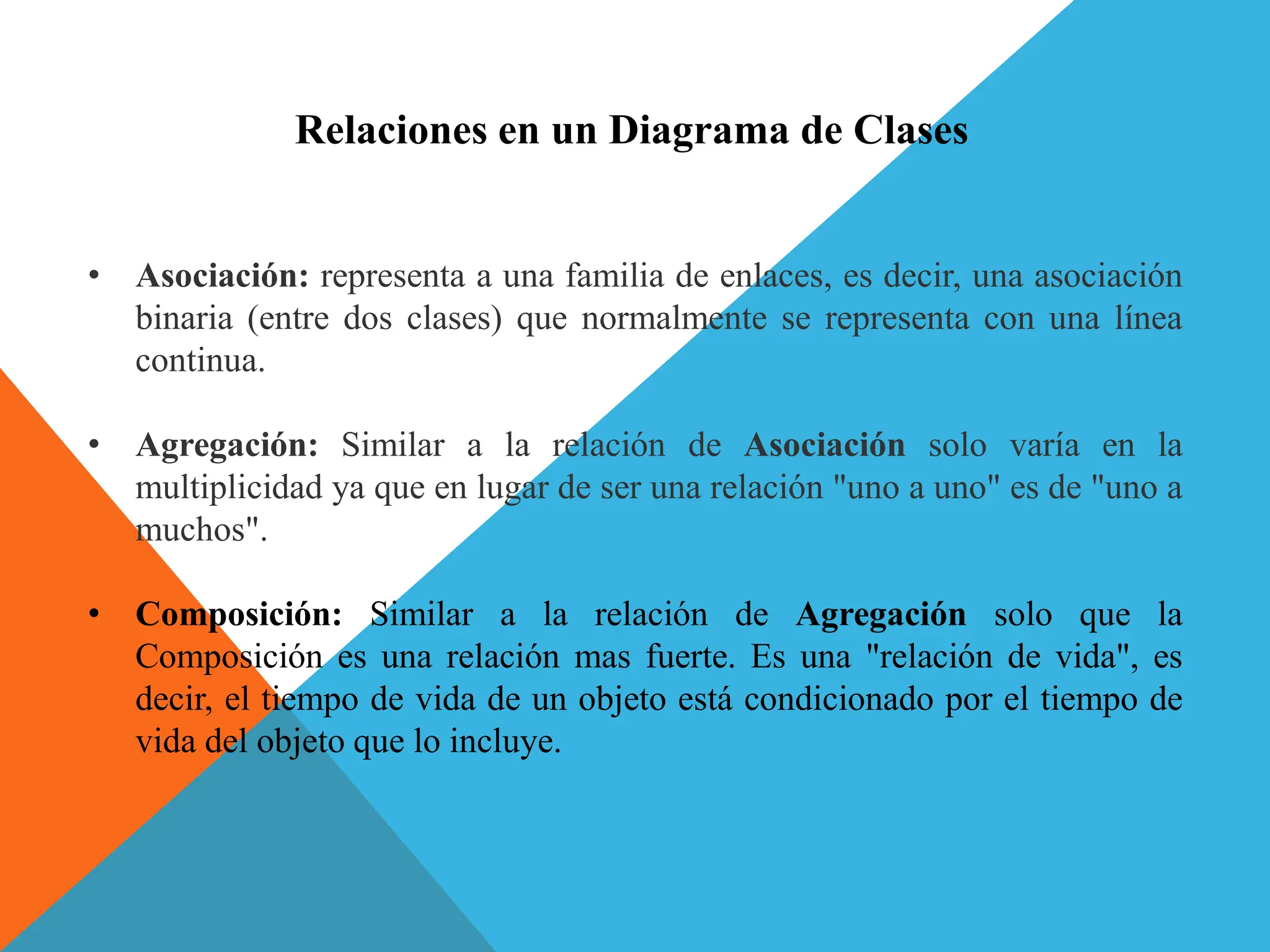 • Asociación: representa a una familia de enlaces, es decir, una asociación
binaria (entre dos clases) que normalmente se representa con una línea
continua.
• Agregación: Similar a la relación de Asociación solo varía en la
multiplicidad ya que en lugar de ser una relación "uno a uno" es de "uno a
muchos".
• Composición: Similar a la relación de Agregación solo que la
Composición es una relación mas fuerte. Es una "relación de vida", es
decir, el tiempo de vida de un objeto está condicionado por el tiempo de
vida del objeto que lo incluye.
Relaciones en un Diagrama de Clases
 