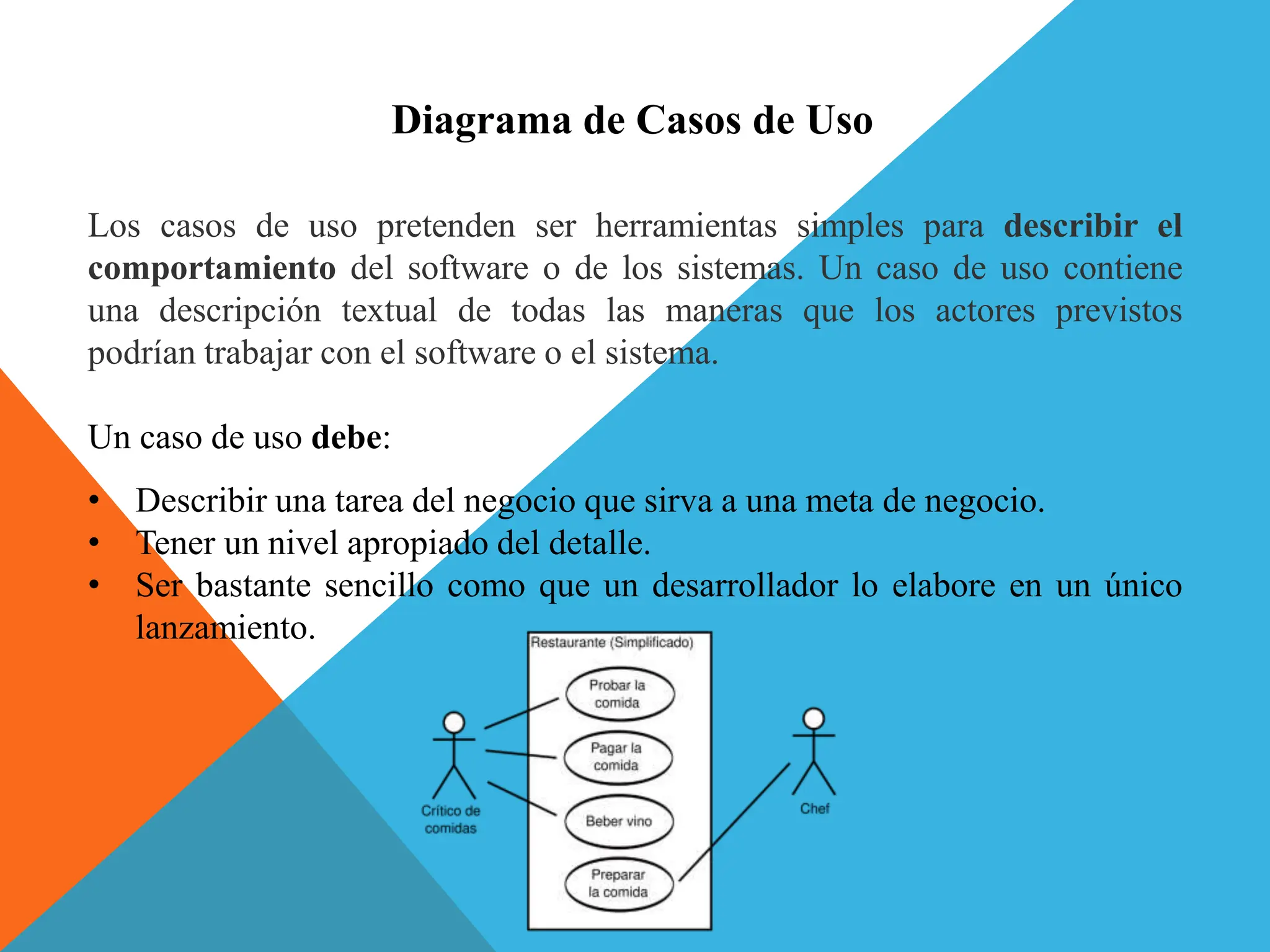 Diagrama de Casos de Uso
Los casos de uso pretenden ser herramientas simples para describir el
comportamiento del software o de los sistemas. Un caso de uso contiene
una descripción textual de todas las maneras que los actores previstos
podrían trabajar con el software o el sistema.
Un caso de uso debe:
• Describir una tarea del negocio que sirva a una meta de negocio.
• Tener un nivel apropiado del detalle.
• Ser bastante sencillo como que un desarrollador lo elabore en un único
lanzamiento.
 