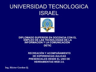 UNIVERSIDAD TECNOLOGICA ISRAEL DIPLOMADO SUPERIOR EN DOCENCIA CON EL EMPLEO DE LAS TECNOLOGIAS DE LA INFORMACION Y LA COMUNICACIÓN  DETIC Ing. Héctor Gordon Q. RECREACIÓN Y ACOMPAÑAMIENTO DE EXPERIENCIAS ÁULICAS PRESENCIALES DESDE EL USO DE HERRAMIENTAS WEB 2.0. 