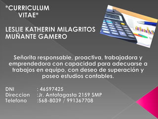 *CURRICULUM         VITAE* LESLIE KATHERIN MILAGRITOS MUÑANTE GAMERO Señorita responsable, proactiva, trabajadora y emprendedora con capacidad para adecuarse a trabajos en equipo, con deseo de superación y poseo estudios contables. DNI		: 46597425 Direccion	:Jr. Antofagasta 2159 SMP Telefono	:568-8039 / 991367708 