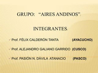 GRUPO: “AIRES ANDINOS”:

              INTEGRANTES:

 Prof. FÉLIX CALDERÓN TANTA        (AYACUCHO)

 Prof. ALEJANDRO GALIANO GARRIDO (CUSCO)


 Prof. PASIÓN N. DÁVILA ATANACIO   (PASCO)
 