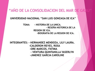 “AÑO DE LA CONSOLIDACION DEL MAR DE GRAU”
FACULTAD: OBSTETRICIA.
UNIVERSIDAD NACIONAL “SAN LUIS GONZAGA DE ICA”
TEMA: - HISTORIA DE LA UNICA.
- RESEÑA HISTORICA DE LA
REGION DE ICA.
-BIOGRAFIA DE LA REGION DE ICA.
INTEGRANTES: - HERNANDEZ MENDOZA, LILY LAURA.
-CALDERON REYES, ROSA
-ORE MARCOS, FATIMA
- VENTURA QUINTANILLA YASERLYN
-JIMENEZ GARCIA CAROLINE
 
