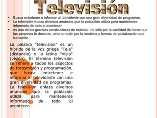 • Busca entretener e informar al televidente con una gran diversidad de programas.
• La televisión enlaza diversos anuncios que la población utiliza para mantenerse
informado de todo el acontecer
• es uno de los grandes constructores de realidad, no sólo por la cantidad de horas que
las personas le destinan, sino también por lo modelos y formas de socialización que
transmite
La palabra "televisión" es un
híbrido de la voz griega "Tele"
(distancia) y la latina "visio"
(visión). El término televisión
se refiere a todos los aspectos
de transmisión y programación,
que busca entretener e
informar al televidente con una
gran diversidad de programas.
La televisión enlaza diversos
anuncios que la población
utiliza para mantenerse
informado de todo el
acontecer.
 