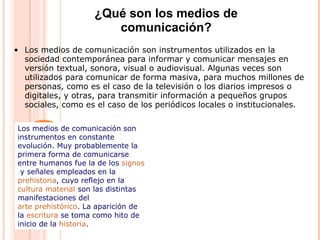 • Los medios de comunicación son instrumentos utilizados en la
sociedad contemporánea para informar y comunicar mensajes en
versión textual, sonora, visual o audiovisual. Algunas veces son
utilizados para comunicar de forma masiva, para muchos millones de
personas, como es el caso de la televisión o los diarios impresos o
digitales, y otras, para transmitir información a pequeños grupos
sociales, como es el caso de los periódicos locales o institucionales.
¿Qué son los medios de
comunicación?
Los medios de comunicación son
instrumentos en constante
evolución. Muy probablemente la
primera forma de comunicarse
entre humanos fue la de los signos
y señales empleados en la
prehistoria, cuyo reflejo en la
cultura material son las distintas
manifestaciones del
arte prehistórico. La aparición de
la escritura se toma como hito de
inicio de la historia.
 