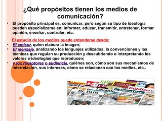 El estudio de los medios puede entenderse desde:
• El emisorEl emisor, quien elabora la imagen;
• ElEl mensajemensaje, analizando los lenguajes utilizados, la convenciones y las
técnicas que regulan su producción y descubriendo o interpretando los
valores e ideologías que reproducen;
• y los receptoresy los receptores o audienciao audiencia, quiénes son, cómo son sus mecanismos de
interrelación, sus intereses, cómo se relacionan con los medios, etc..
• El propósito principal es, comunicar, pero según su tipo de ideología
pueden especializarse en; informar, educar, transmitir, entretener, formar
opinión, enseñar, controlar, etc.
¿Qué propósitos tienen los medios de
comunicación?
 