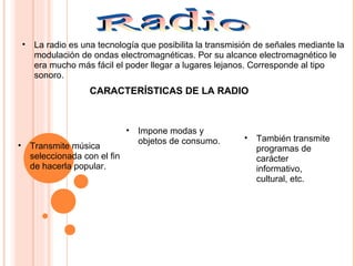 • La radio es una tecnología que posibilita la transmisión de señales mediante la
modulación de ondas electromagnéticas. Por su alcance electromagnético le
era mucho más fácil el poder llegar a lugares lejanos. Corresponde al tipo
sonoro.
• Transmite música
seleccionada con el fin
de hacerla popular.
• Impone modas y
objetos de consumo. • También transmite
programas de
carácter
informativo,
cultural, etc.
CARACTERÍSTICAS DE LA RADIO
 