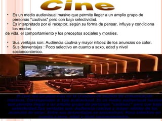 • Es un medio audiovisual masivo que permite llegar a un amplio grupo de
personas "cautivas" pero con baja selectividad.
• Es interpretado por el receptor, según su forma de pensar, influye y condiciona
los modos
de vida, el comportamiento y los preceptos sociales y morales.
• Sus ventajas son: Audiencia cautiva y mayor nitidez de los anuncios de color.
• Sus desventajas : Poco selectivo en cuanto a sexo, edad y nivel
socioeconómico.
• El Cine fue un paso más en la creación de medios de comunicación El Cine fue un paso más en la creación de medios de comunicación 
masivos. Corresponden al tipo audiovisual. Es un medio audiovisual masivo masivos. Corresponden al tipo audiovisual. Es un medio audiovisual masivo 
que permite llegar a un amplio grupo de personas "cautivas" pero con baja que permite llegar a un amplio grupo de personas "cautivas" pero con baja 
selectividad.Sus ventajas son: Audiencia cautiva y mayor nitidez de los selectividad.Sus ventajas son: Audiencia cautiva y mayor nitidez de los 
anuncios de color. Entre sus desventajas se encuentran: Poco selectivo en anuncios de color. Entre sus desventajas se encuentran: Poco selectivo en 
cuanto a sexo, edad y nivel socioeconómico.cuanto a sexo, edad y nivel socioeconómico.  
 