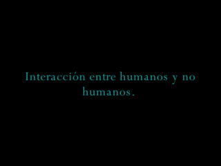 Interacción entre humanos y no humanos.   