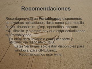 Recomendaciones Recordamos que en  Portableapps  disponemos de diversas aplicaciones libres como son: mozilla firefox, thunderbird, gimp, openoffice, abiword, nvu, filezilla  y siempre hay que estar actualizando su Portableapps Es ideal para llevarlo a cualquier parte y utilizarlo vía dispositivo USB.  Estas versiones sólo están disponibles para  windows, para GNU/Linux,  Recomendamos usar wine.  