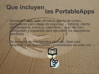 Que incluyen Navegador web, suite ofimática, cliente de correo, herramienta para copias de seguridad y antiviral, cliente de mensajería, sudokus, calendario... todo ello bien configurado y preparado para ejecutarlo vía dispositivos pendrives. Se presenta en tres formatos distintos, ideal para adaptarlo a las necesidades y posibilidades de cada uno. las PortableApps 