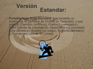 Versión PortableApps Suite Standard , que necesita un mínimo de un pendrive de 512MB de capacidad, y que incluye: ClamWin (antivirus), Firefox 2 (navegador), Gaim (cliente de mensajería), OpenOffice.org (completa suite ofimática), Sudoku (un juego), Sunbird(calendario) y Thunderbird (cliente de correo). Estandar: 