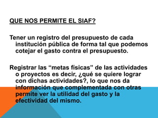QUE NOS PERMITE EL SIAF?
Tener un registro del presupuesto de cada
institución pública de forma tal que podemos
cotejar el gasto contra el presupuesto.
Registrar las “metas físicas” de las actividades
o proyectos es decir, ¿qué se quiere lograr
con dichas actividades?, lo que nos da
información que complementada con otras
permite ver la utilidad del gasto y la
efectividad del mismo.
 