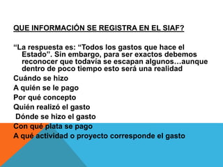 QUE INFORMACIÓN SE REGISTRA EN EL SIAF?
“La respuesta es: “Todos los gastos que hace el
Estado”. Sin embargo, para ser exactos debemos
reconocer que todavía se escapan algunos…aunque
dentro de poco tiempo esto será una realidad
Cuándo se hizo
A quién se le pago
Por qué concepto
Quién realizó el gasto
Dónde se hizo el gasto
Con qué plata se pago
A qué actividad o proyecto corresponde el gasto
 