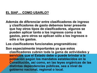 EL SIAF… COMO USARLO?
Además de diferenciar entre clasiﬁcadores de ingreso
y clasiﬁcadores de gasto debemos tener presente
que hay otros tipos de clasiﬁcadores, algunos se
pueden aplicar tanto a los ingresos como a los
gastos, pero otros se aplican sólo a los ingresos o
sólo a los gastos.
Los clasiﬁcadores funcionales programáticos:
Son especialmente importantes ya que estos
clasiﬁcadores cubren toda la gama de actividades y
servicios que el Estado debe o puede brindar a la
población según los mandatos establecidos en la
Constitución, así como, en las leyes orgánicas de las
distintas dependencias públicas, sea a nivel de
gobierno nacional, regional o local.
 