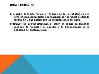 CONCLUSIONES:
El registro de la información en la base de datos del SIAF es una
tarea especializada. Debe ser realizada por personal calificado
para tal fin y que cuente con las autorizaciones del caso.
Promover las buenas prácticas, el orden en el uso de recursos
públicos, la rendición de cuentas y la transparencia en la
ejecución del gasto público.
 
