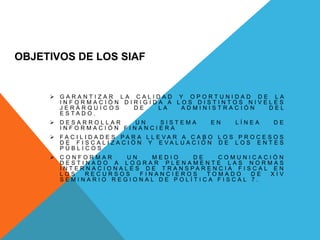 OBJETIVOS DE LOS SIAF
 G A R A N T I Z A R L A C A L I D A D Y O P O R T U N I D A D D E L A
I N F O R M A C I Ó N D I R I G I D A A L O S D I S T I N T O S N I V E L E S
J E R Á R Q U I C O S D E L A A D M I N I S T R A C I Ó N D E L
E S T A D O .
 D E S A R R O L L A R U N S I S T E M A E N L Í N E A D E
I N F O R M A C I Ó N F I N A N C I E R A
 F A C I L I D A D E S P A R A L L E V A R A C A B O L O S P R O C E S O S
D E F I S C A L I Z A C I Ó N Y E V A L U A C I Ó N D E L O S E N T E S
P Ú B L I C O S
 C O N F O R M A R U N M E D I O D E C O M U N I C A C I Ó N
D E S T I N A D O A L O G R A R P L E N A M E N T E L A S N O R M A S
I N T E R N A C I O N A L E S D E T R A N S P A R E N C I A F I S C A L E N
L O S R E C U R S O S F I N A N C I E R O S T O M A D O D E X I V
S E M I N A R I O R E G I O N A L D E P O L Í T I C A F I S C A L 7 .
 