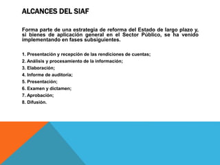 ALCANCES DEL SIAF
Forma parte de una estrategia de reforma del Estado de largo plazo y,
si bienes de aplicación general en el Sector Público, se ha venido
implementando en fases subsiguientes.
1. Presentación y recepción de las rendiciones de cuentas;
2. Análisis y procesamiento de la información;
3. Elaboración;
4. Informe de auditoría;
5. Presentación;
6. Examen y dictamen;
7. Aprobación;
8. Difusión.
 