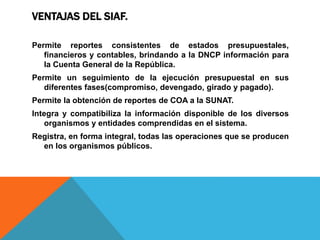 VENTAJAS DEL SIAF.
Permite reportes consistentes de estados presupuestales,
financieros y contables, brindando a la DNCP información para
la Cuenta General de la República.
Permite un seguimiento de la ejecución presupuestal en sus
diferentes fases(compromiso, devengado, girado y pagado).
Permite la obtención de reportes de COA a la SUNAT.
Integra y compatibiliza la información disponible de los diversos
organismos y entidades comprendidas en el sistema.
Registra, en forma integral, todas las operaciones que se producen
en los organismos públicos.
 