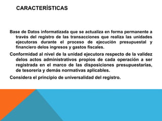 CARACTERÍSTICAS
Base de Datos informatizada que se actualiza en forma permanente a
través del registro de las transacciones que realiza las unidades
ejecutoras durante el proceso de ejecución presupuestal y
financiero delos ingresos y gastos fiscales.
Conformidad al nivel de la unidad ejecutora respecto de la validez
delos actos administrativos propios de cada operación a ser
registrada en el marco de las disposiciones presupuestarias,
de tesorería y demás normativas aplicables.
Considera el principio de universalidad del registro.
 