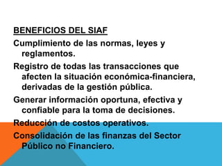 BENEFICIOS DEL SIAF
Cumplimiento de las normas, leyes y
reglamentos.
Registro de todas las transacciones que
afecten la situación económica-financiera,
derivadas de la gestión pública.
Generar información oportuna, efectiva y
confiable para la toma de decisiones.
Reducción de costos operativos.
Consolidación de las finanzas del Sector
Público no Financiero.
 