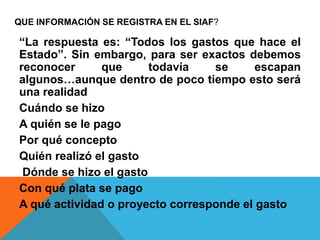 QUE INFORMACIÓN SE REGISTRA EN EL SIAF?
“La respuesta es: “Todos los gastos que hace el
Estado”. Sin embargo, para ser exactos debemos
reconocer que todavía se escapan
algunos…aunque dentro de poco tiempo esto será
una realidad
Cuándo se hizo
A quién se le pago
Por qué concepto
Quién realizó el gasto
Dónde se hizo el gasto
Con qué plata se pago
A qué actividad o proyecto corresponde el gasto
 