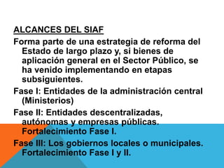 ALCANCES DEL SIAF
Forma parte de una estrategia de reforma del
Estado de largo plazo y, si bienes de
aplicación general en el Sector Público, se
ha venido implementando en etapas
subsiguientes.
Fase I: Entidades de la administración central
(Ministerios)
Fase II: Entidades descentralizadas,
autónomas y empresas públicas.
Fortalecimiento Fase I.
Fase III: Los gobiernos locales o municipales.
Fortalecimiento Fase I y II.
 