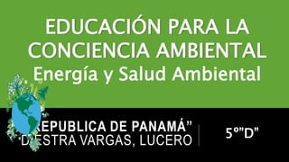 “REPUBLICA DE PANAMÁ”
DIESTRA VARGAS, LUCERO
EDUCACIÓN PARA LA
CONCIENCIA AMBIENTAL
Energía y Salud Ambiental
5º”D”
 