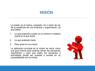 MISIÓN
La misión es el motivo, propósito, fin o razón de ser
de la existencia de una empresa u organización, ya
que define:
1. Lo que pretende cumplir en su entorno o sistema
social en el que actúa
2. Lo que pretende hacer
3. Para quien lo va a hacer
La aplicación principal de la misión es servir como
una guía interna para quienes toman las decisiones
importantes y para que todos los proyectos y
actividades pueda ser puestas a prueba en su
compatibilidad con la misma.
 