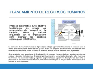 Proceso sistemático cuyo objetivo
fundamental es prever las
necesidades de personal en la
cantidad, costo y calidad
requeridas por la organización
para alcanzar los objetivos
estratégicos establecidos.
PLANEAMIENTO DE RECURSOS HUMANOS
La planeación de recursos humanos es el proceso de anticipar y prevenir el movimiento de personas hacia el
interior de la organización, dentro de ésta y hacia afuera. Su propósito es utilizar estos recursos con tanta
eficacia como sea posible, donde y cuando se necesiten, a fin de alcanzar las metas de la organización.
Otros propósitos más específicos de la planeación de recursos humanos incluyen anticipar periodos de
escasez y de sobre oferta de mano de obra; proporcionar mayores oportunidades de empleo a las mujeres, a
las minorías y a los discapacitados y organizar los programas de capacitación de empleados. De hecho, la
planeación de recursos humanos ofrece un punto de lanzamiento para la mayoría de las actividades que se
incluyen en dicha planeación.
 