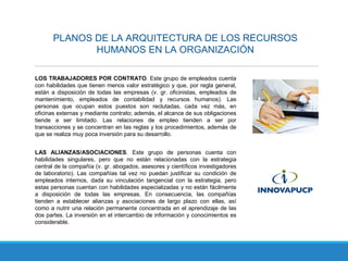 PLANOS DE LA ARQUITECTURA DE LOS RECURSOS
HUMANOS EN LA ORGANIZACIÓN
LOS TRABAJADORES POR CONTRATO. Este grupo de empleados cuenta
con habilidades que tienen menos valor estratégico y que, por regla general,
están a disposición de todas las empresas (v. gr. oficinistas, empleados de
mantenimiento, empleados de contabilidad y recursos humanos). Las
personas que ocupan estos puestos son reclutadas, cada vez más, en
oficinas externas y mediante contrato; además, el alcance de sus obligaciones
tiende a ser limitado. Las relaciones de empleo tienden a ser por
transacciones y se concentran en las reglas y los procedimientos, además de
que se realiza muy poca inversión para su desarrollo.
LAS ALIANZAS/ASOCIACIONES. Este grupo de personas cuenta con
habilidades singulares, pero que no están relacionadas con la estrategia
central de la compañía (v. gr. abogados, asesores y científicos investigadores
de laboratorio). Las compañías tal vez no puedan justificar su condición de
empleados internos, dada su vinculación tangencial con la estrategia, pero
estas personas cuentan con habilidades especializadas y no están fácilmente
a disposición de todas las empresas. En consecuencia, las compañías
tienden a establecer alianzas y asociaciones de largo plazo con ellas, así
como a nutrir una relación permanente concentrada en el aprendizaje de las
dos partes. La inversión en el intercambio de información y conocimientos es
considerable.
 