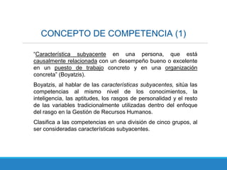 CONCEPTO DE COMPETENCIA (1)
“Característica subyacente en una persona, que está
causalmente relacionada con un desempeño bueno o excelente
en un puesto de trabajo concreto y en una organización
concreta” (Boyatzis).
Boyatzis, al hablar de las características subyacentes, sitúa las
competencias al mismo nivel de los conocimientos, la
inteligencia, las aptitudes, los rasgos de personalidad y el resto
de las variables tradicionalmente utilizadas dentro del enfoque
del rasgo en la Gestión de Recursos Humanos.
Clasifica a las competencias en una división de cinco grupos, al
ser consideradas características subyacentes.
 