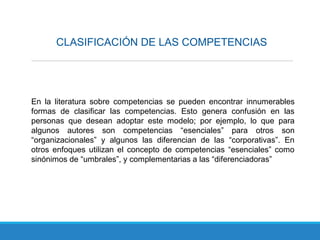 CLASIFICACIÓN DE LAS COMPETENCIAS
En la literatura sobre competencias se pueden encontrar innumerables
formas de clasificar las competencias. Esto genera confusión en las
personas que desean adoptar este modelo; por ejemplo, lo que para
algunos autores son competencias “esenciales” para otros son
“organizacionales” y algunos las diferencian de las “corporativas”. En
otros enfoques utilizan el concepto de competencias “esenciales” como
sinónimos de “umbrales”, y complementarias a las “diferenciadoras”
 