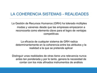 LA COHERENCIA SISTEMAS - REALIDADES
La Gestión de Recursos Humanos (GRH) ha tolerado múltiples
modas y vaivenes desde que las empresas empezaron a
reconocerla como elemento clave para el logro de ventajas
competitivas
La eficacia de cualquier sistema de GRH radica
determinantemente en la coherencia entre los atributos y la
realidad a la que se pretende aplicar
Distinguir unas realidades de otras tiene una relevancia nunca
antes tan ponderada y por lo tanto, genera la necesidad de
contar con los más afinados instrumentos de análisis
 