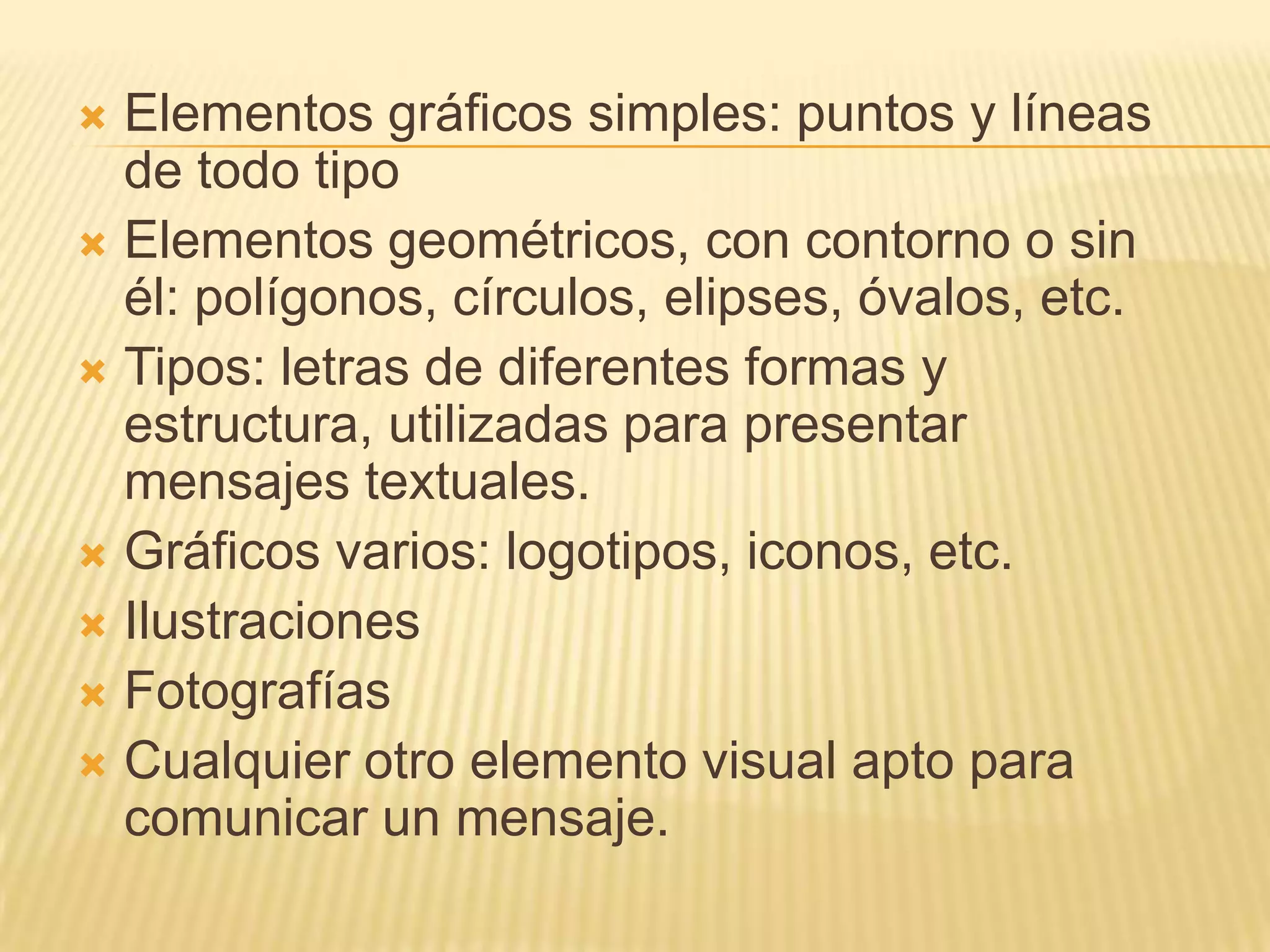 Elementos gráficos simples: puntos y líneas de todo tipo Elementos geométricos, con contorno o sin él: polígonos, círculos, elipses, óvalos, etc.Tipos: letras de diferentes formas y estructura, utilizadas para presentar mensajes textuales.Gráficos varios: logotipos, iconos, etc.IlustracionesFotografíasCualquier otro elemento visual apto para comunicar un mensaje.