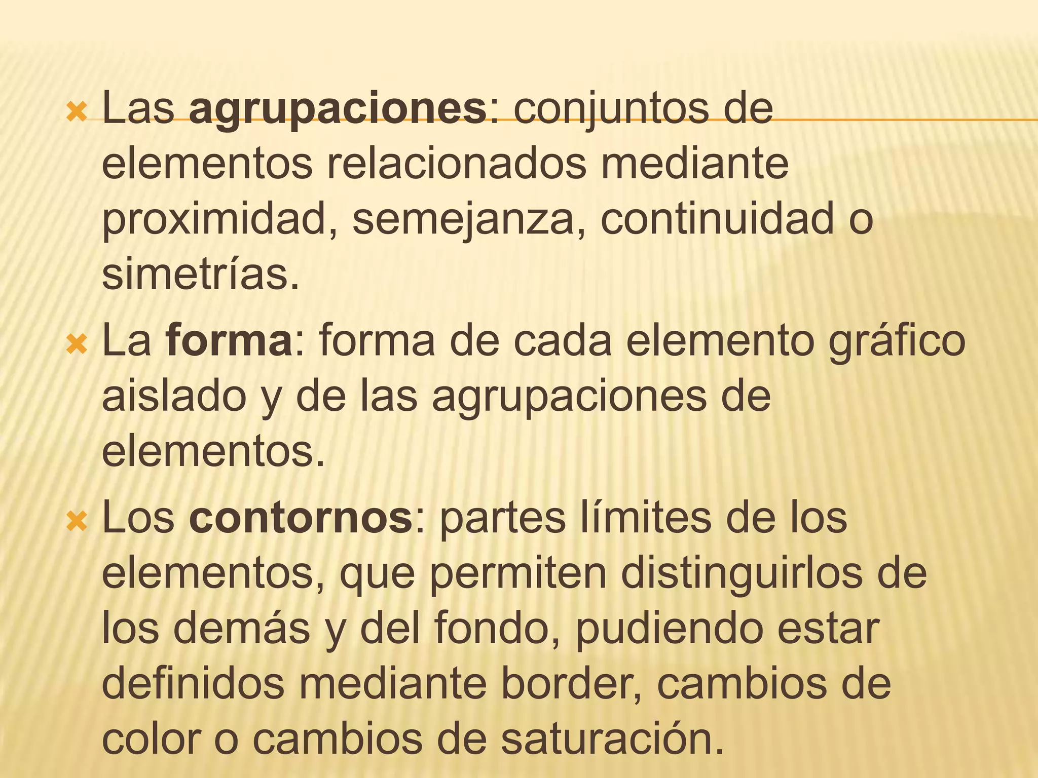 Las agrupaciones: conjuntos de elementos relacionados mediante proximidad, semejanza, continuidad o simetrías.La forma: forma de cada elemento gráfico aislado y de las agrupaciones de elementos.Los contornos: partes límites de los elementos, que permiten distinguirlos de los demás y del fondo, pudiendo estar definidos mediante border, cambios de color o cambios de saturación.