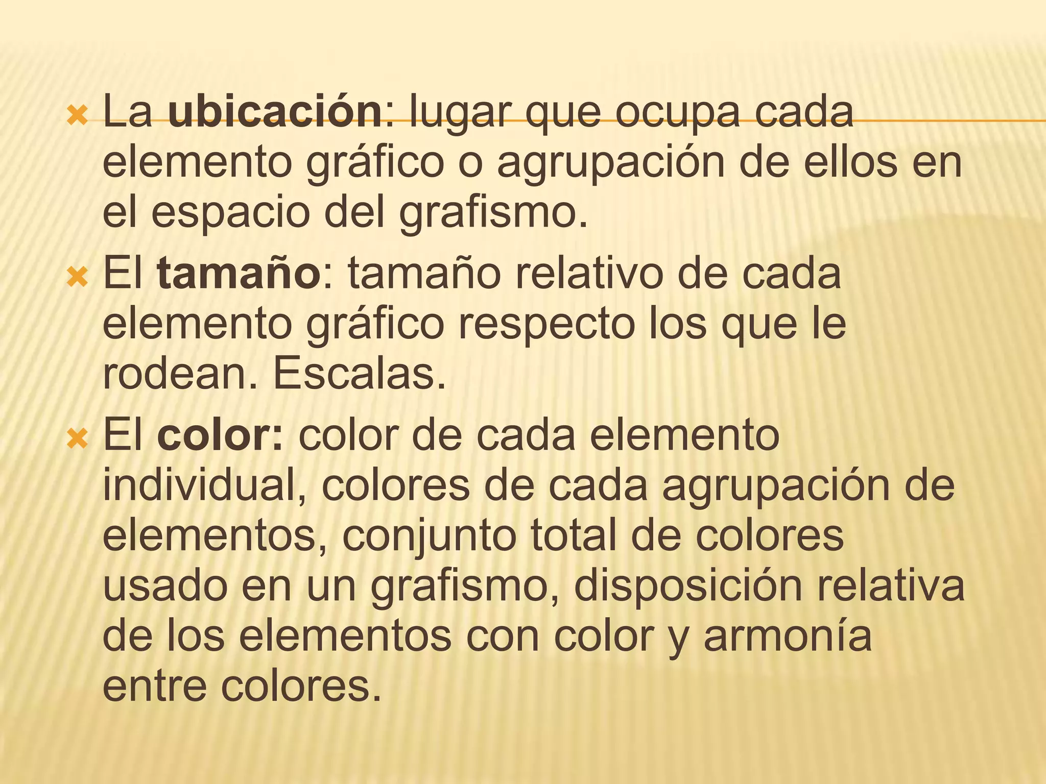 La ubicación: lugar que ocupa cada elemento gráfico o agrupación de ellos en el espacio del grafismo.El tamaño: tamaño relativo de cada elemento gráfico respecto los que le rodean. Escalas.El color: color de cada elemento individual, colores de cada agrupación de elementos, conjunto total de colores usado en un grafismo, disposición relativa de los elementos con color y armonía entre colores.