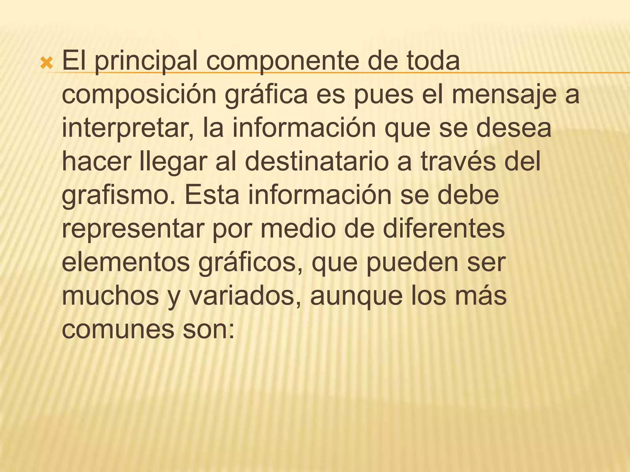 El principal componente de toda composición gráfica es pues el mensaje a interpretar, la información que se desea hacer llegar al destinatario a través del grafismo. Esta información se debe representar por medio de diferentes elementos gráficos, que pueden ser muchos y variados, aunque los más comunes son: