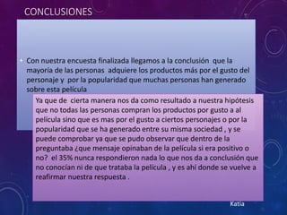 CONCLUSIONES
• Con nuestra encuesta finalizada llegamos a la conclusión que la
mayoría de las personas adquiere los productos más por el gusto del
personaje y por la popularidad que muchas personas han generado
sobre esta película
Ya que de cierta manera nos da como resultado a nuestra hipótesis
que no todas las personas compran los productos por gusto a al
película sino que es mas por el gusto a ciertos personajes o por la
popularidad que se ha generado entre su misma sociedad , y se
puede comprobar ya que se pudo observar que dentro de la
preguntaba ¿que mensaje opinaban de la película si era positivo o
no? el 35% nunca respondieron nada lo que nos da a conclusión que
no conocían ni de que trataba la película , y es ahí donde se vuelve a
reafirmar nuestra respuesta .
Katia
 