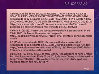 BIBLIOGRAFÍAS
• Alcolea, A. (5 de enero de 2015). FROZEN LO PETA Y BARRE A FIFA 15
COMO EL PRODUCTO DE ENTRETENIMIENTO MÁS VENDIDO DEL 2014.
Recuperado el 12 de marzo de 2015, de FROZEN LO PETA Y BARRE A FIFA
15 COMO EL PRODUCTO DE ENTRETENIMIENTO MÁS VENDIDO DEL 2014:
http://www.somosxbox.com/frozen-lo-peta-y-barre-fifa-15-como-el-
producto-de-entretenimiento-mas-vendido-del-2014/19284
• Aldana, R. (2013). Frozen:Una aventura congelada. Recuperado el 24 de
03 de 2015, de Frozen:Una aventura congelada:
http://es.doblaje.wikia.com/wiki/Frozen:_Una_aventura_congelada?actio
n=edit
• AP. (25 de noviembre de 2014). Destrona a Barbie esta Navidad.
Recuperado el 16 de marzo de 2015, de Destrona a Barbie esta Navidad:
http://www.eluniverso.com/vida-estilo/2014/11/25/nota/4270226/elsa-
frozen-destrona-barbie-esta-navidad
• Bulik., B. S. (03 de 09 de 2014). How Disney Has Managed to Keep 'Frozen'
Red Hot. Recuperado el 25 de 03 de 2015, de How Disney Has Managed to
Keep 'Frozen' Red Hot: http://adage.com/article/cmo-strategy/disney-
managed-frozen-red-hot/294757/
Majo
 