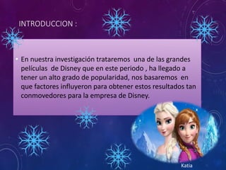 INTRODUCCION :
• En nuestra investigación trataremos una de las grandes
películas de Disney que en este periodo , ha llegado a
tener un alto grado de popularidad, nos basaremos en
que factores influyeron para obtener estos resultados tan
conmovedores para la empresa de Disney.
Katia
 